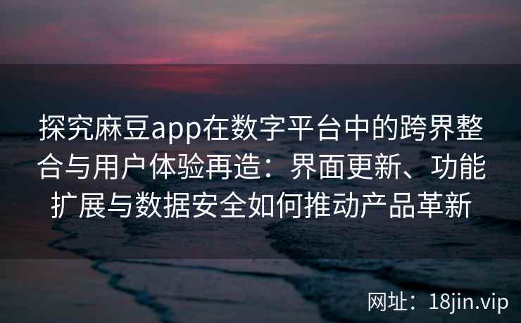 探究麻豆app在数字平台中的跨界整合与用户体验再造：界面更新、功能扩展与数据安全如何推动产品革新