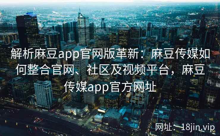 解析麻豆app官网版革新：麻豆传媒如何整合官网、社区及视频平台，麻豆传媒app官方网址