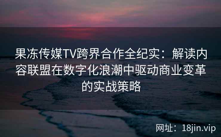 果冻传媒TV跨界合作全纪实：解读内容联盟在数字化浪潮中驱动商业变革的实战策略