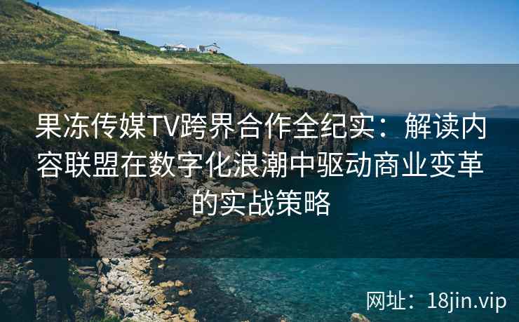 果冻传媒TV跨界合作全纪实：解读内容联盟在数字化浪潮中驱动商业变革的实战策略