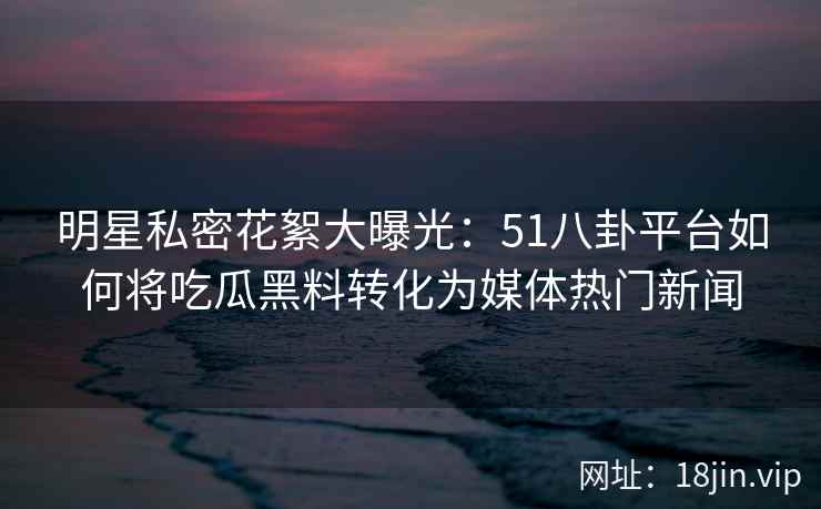 明星私密花絮大曝光：51八卦平台如何将吃瓜黑料转化为媒体热门新闻
