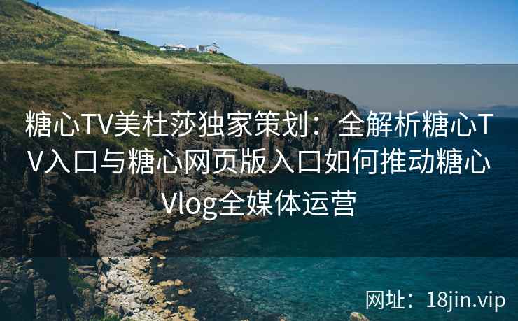 糖心TV美杜莎独家策划：全解析糖心TV入口与糖心网页版入口如何推动糖心Vlog全媒体运营