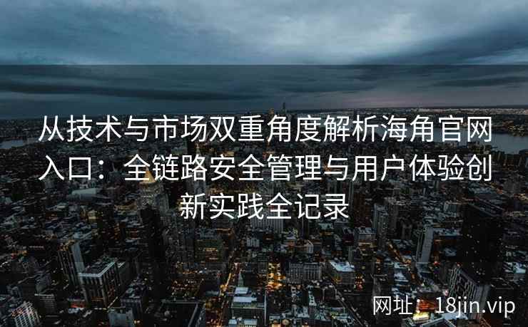 从技术与市场双重角度解析海角官网入口：全链路安全管理与用户体验创新实践全记录