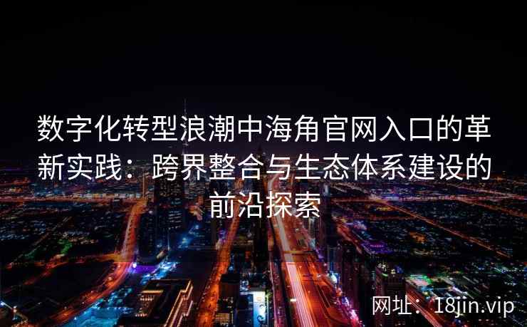 数字化转型浪潮中海角官网入口的革新实践：跨界整合与生态体系建设的前沿探索