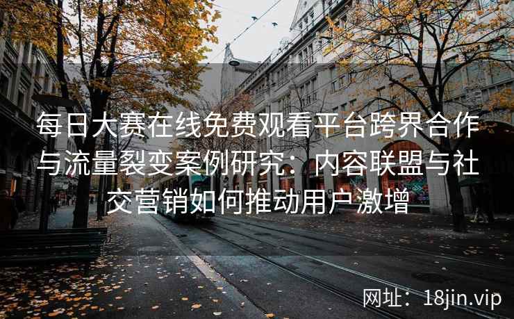 每日大赛在线免费观看平台跨界合作与流量裂变案例研究:内容联盟与社交营销如何推动用户激增 每日大赛在线免费观看平台跨界合作与流量裂变案例研究:内容联盟与社交营销如何推动用户激增