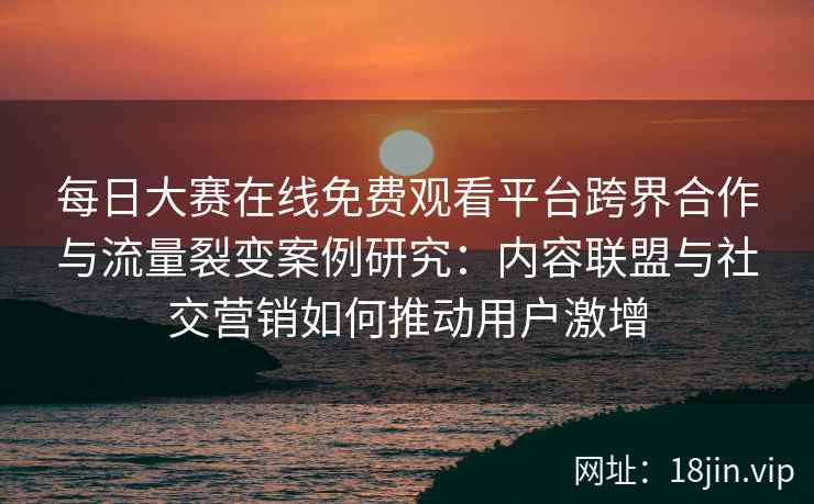 每日大赛在线免费观看平台跨界合作与流量裂变案例研究：内容联盟与社交营销如何推动用户激增