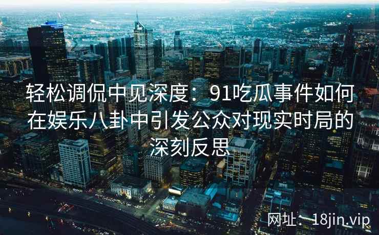 轻松调侃中见深度：91吃瓜事件如何在娱乐八卦中引发公众对现实时局的深刻反思