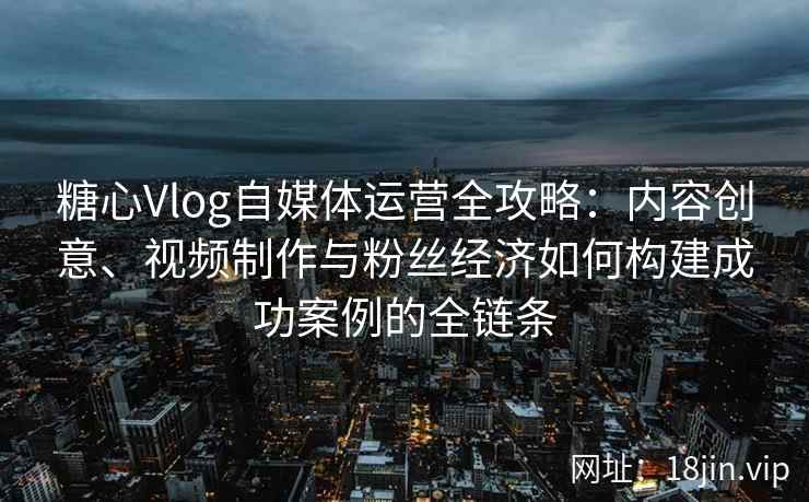 糖心Vlog自媒体运营全攻略：内容创意、视频制作与粉丝经济如何构建成功案例的全链条