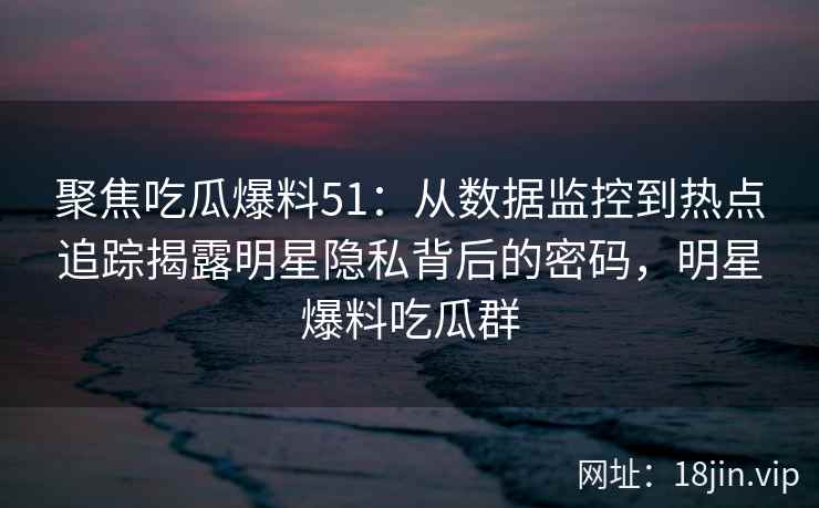 聚焦吃瓜爆料51：从数据监控到热点追踪揭露明星隐私背后的密码，明星爆料吃瓜群