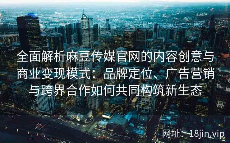 全面解析麻豆传媒官网的内容创意与商业变现模式：品牌定位、广告营销与跨界合作如何共同构筑新生态