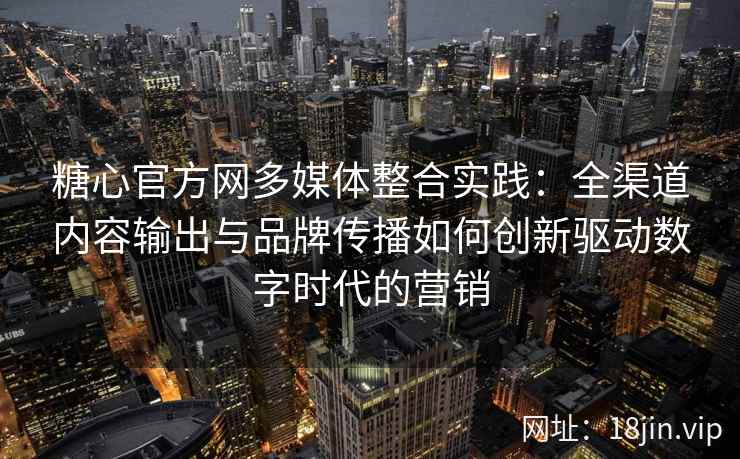 糖心官方网多媒体整合实践：全渠道内容输出与品牌传播如何创新驱动数字时代的营销