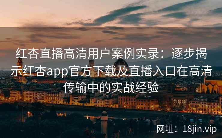 红杏直播高清用户案例实录：逐步揭示红杏app官方下载及直播入口在高清传输中的实战经验