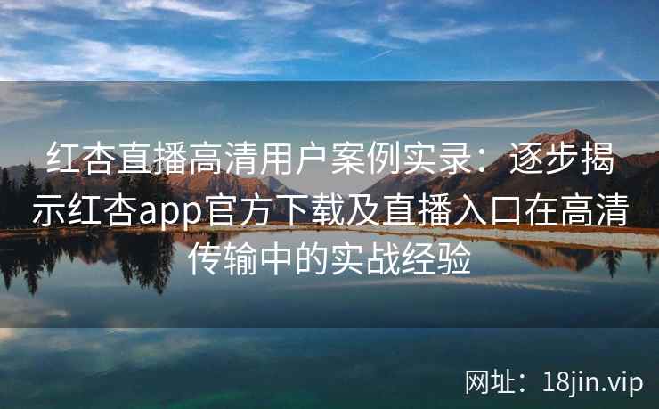 红杏直播高清用户案例实录：逐步揭示红杏app官方下载及直播入口在高清传输中的实战经验