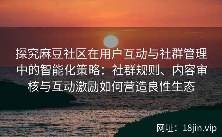 探究麻豆社区在用户互动与社群管理中的智能化策略：社群规则、内容审核与互动激励如何营造良性生态