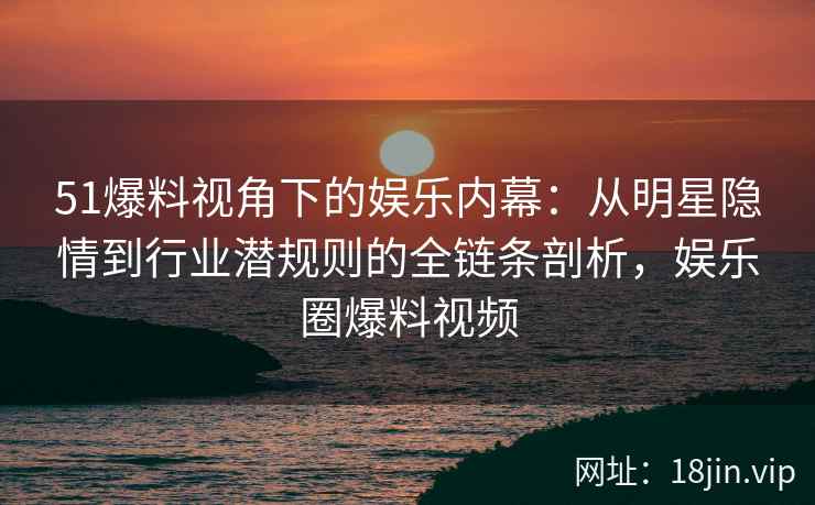51爆料视角下的娱乐内幕：从明星隐情到行业潜规则的全链条剖析，娱乐圈爆料视频