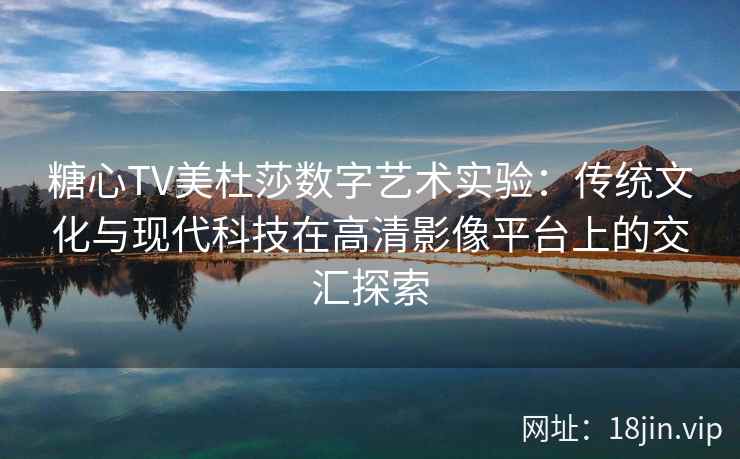 糖心TV美杜莎数字艺术实验：传统文化与现代科技在高清影像平台上的交汇探索