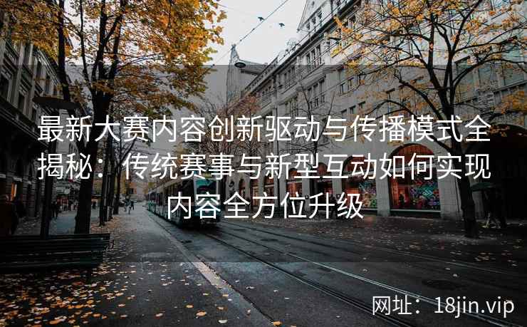 最新大赛内容创新驱动与传播模式全揭秘：传统赛事与新型互动如何实现内容全方位升级