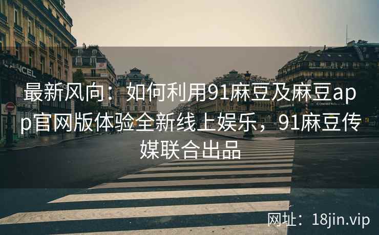 最新风向：如何利用91麻豆及麻豆app官网版体验全新线上娱乐，91麻豆传媒联合出品