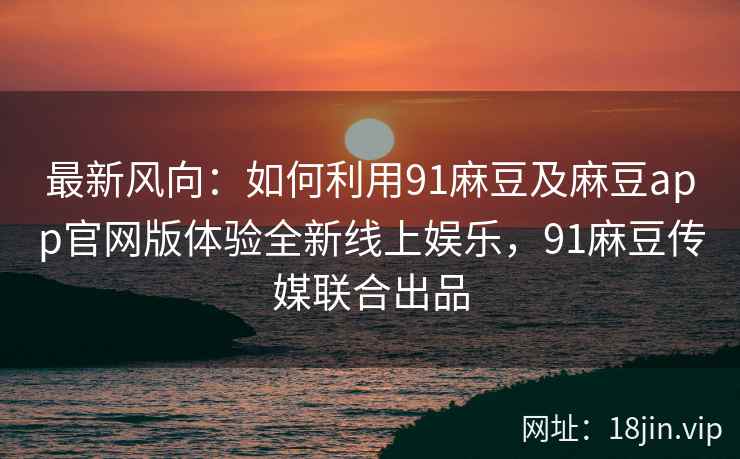 最新风向：如何利用91麻豆及麻豆app官网版体验全新线上娱乐，91麻豆传媒联合出品