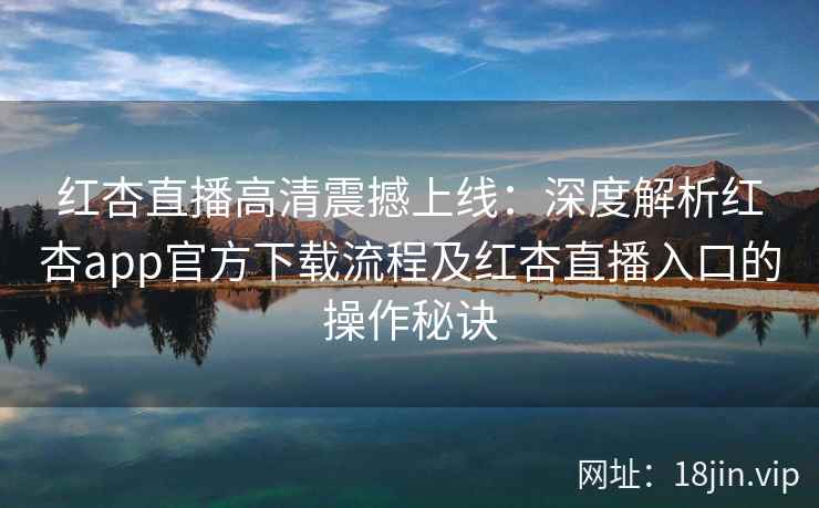 红杏直播高清震撼上线：深度解析红杏app官方下载流程及红杏直播入口的操作秘诀