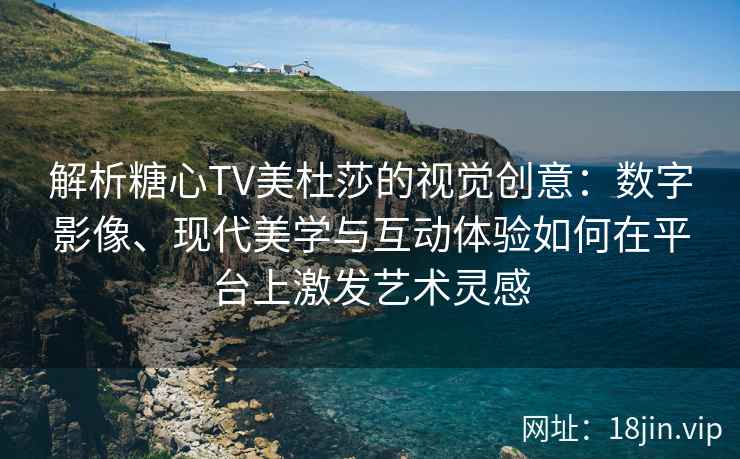 解析糖心TV美杜莎的视觉创意：数字影像、现代美学与互动体验如何在平台上激发艺术灵感
