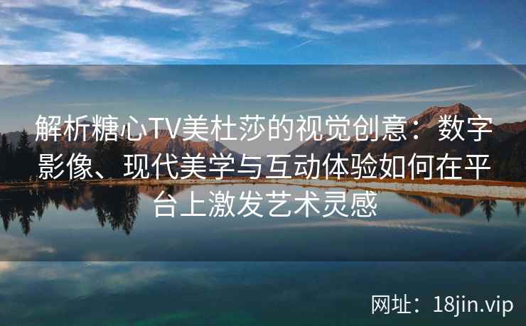 解析糖心TV美杜莎的视觉创意：数字影像、现代美学与互动体验如何在平台上激发艺术灵感