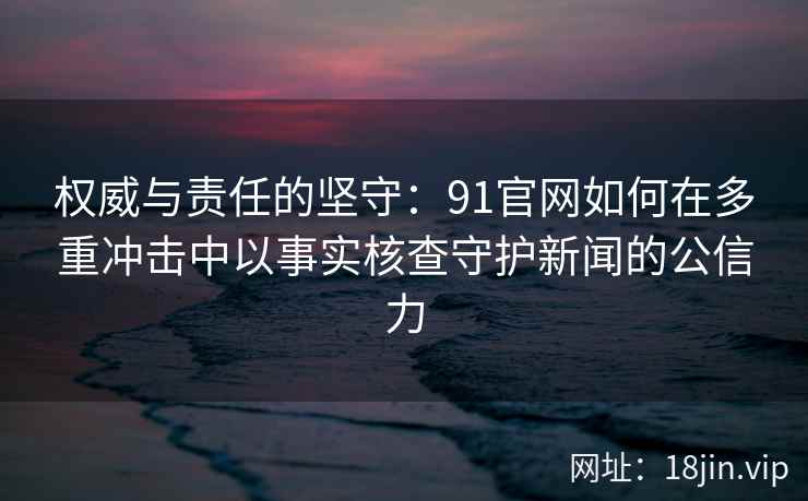 权威与责任的坚守：91官网如何在多重冲击中以事实核查守护新闻的公信力