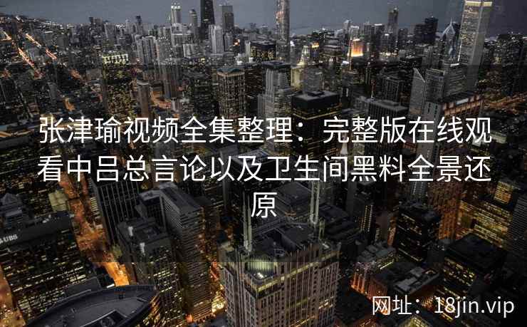 张津瑜视频全集整理：完整版在线观看中吕总言论以及卫生间黑料全景还原