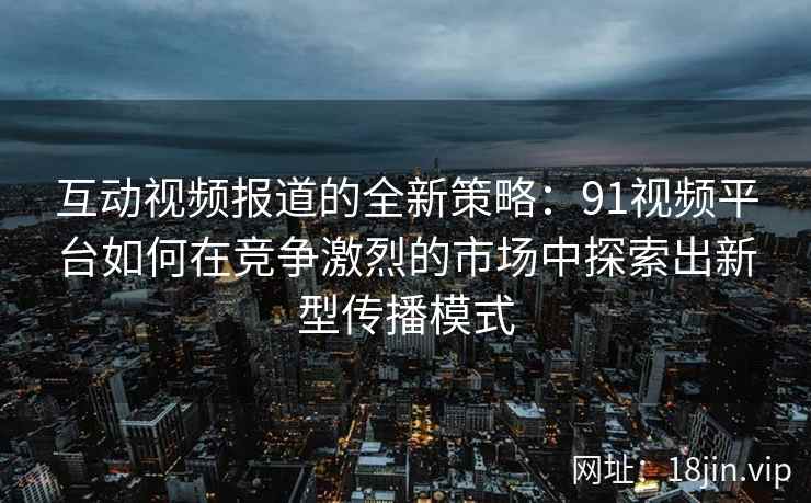 互动视频报道的全新策略：91视频平台如何在竞争激烈的市场中探索出新型传播模式