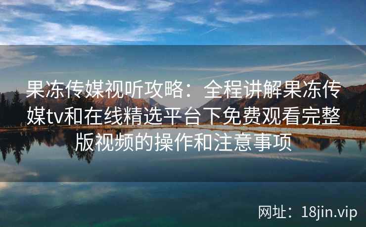 果冻传媒视听攻略：全程讲解果冻传媒tv和在线精选平台下免费观看完整版视频的操作和注意事项