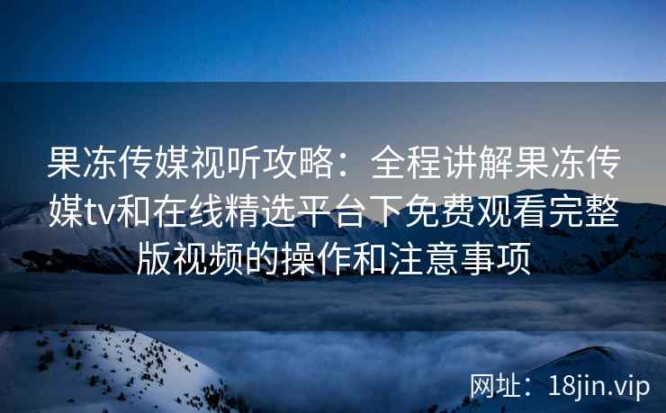 果冻传媒视听攻略:全程讲解果冻传媒tv和在线精选平台下免费观看完整版视频的操作和注意事项 果冻传媒视听攻略:全程讲解果冻传媒tv和在线精选平台下免费观看完整版视频的操作和注意事项