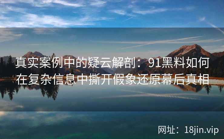 真实案例中的疑云解剖：91黑料如何在复杂信息中撕开假象还原幕后真相