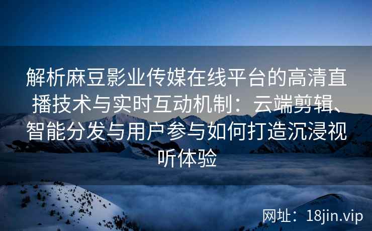 解析麻豆影业传媒在线平台的高清直播技术与实时互动机制：云端剪辑、智能分发与用户参与如何打造沉浸视听体验