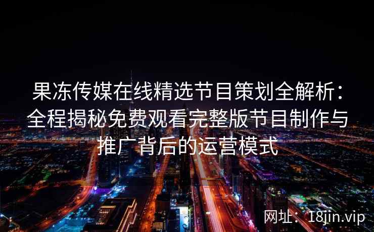 果冻传媒在线精选节目策划全解析：全程揭秘免费观看完整版节目制作与推广背后的运营模式