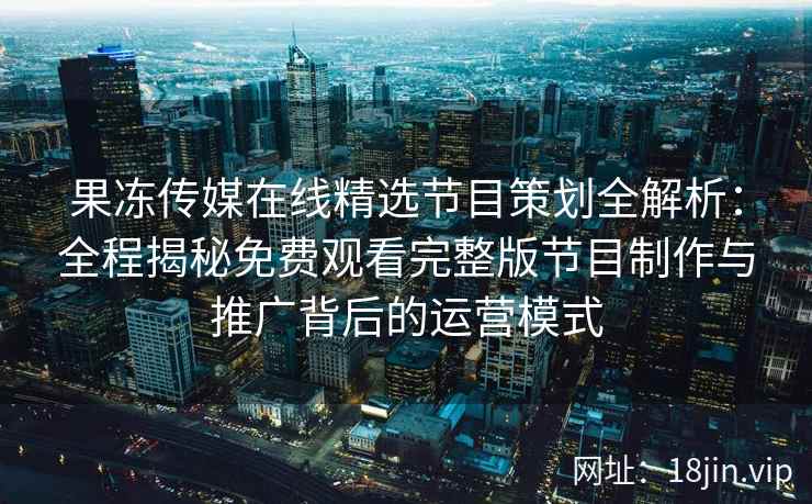 果冻传媒在线精选节目策划全解析:全程揭秘免费观看完整版节目制作与推广背后的运营模式 果冻传媒在线精选节目策划全解析:全程揭秘免费观看完整版节目制作与推广背后的运营模式