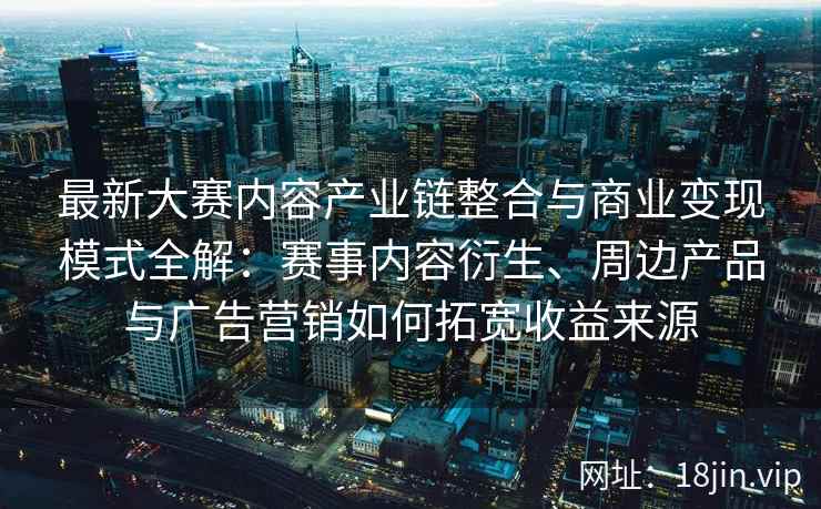最新大赛内容产业链整合与商业变现模式全解：赛事内容衍生、周边产品与广告营销如何拓宽收益来源