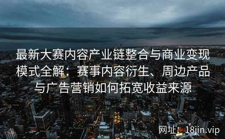 最新大赛内容产业链整合与商业变现模式全解：赛事内容衍生、周边产品与广告营销如何拓宽收益来源
