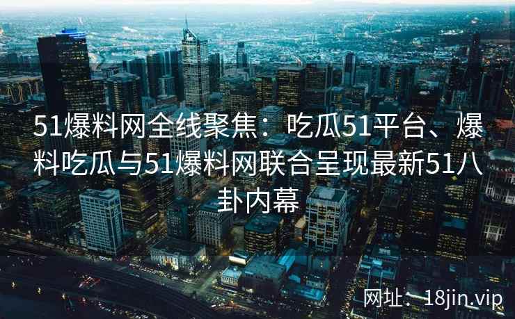 51爆料网全线聚焦：吃瓜51平台、爆料吃瓜与51爆料网联合呈现最新51八卦内幕