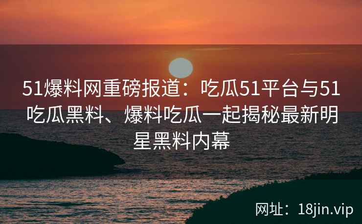 51爆料网重磅报道：吃瓜51平台与51吃瓜黑料、爆料吃瓜一起揭秘最新明星黑料内幕
