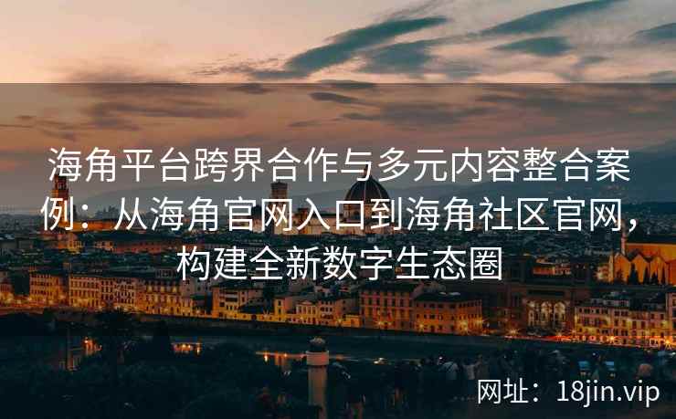 海角平台跨界合作与多元内容整合案例：从海角官网入口到海角社区官网，构建全新数字生态圈