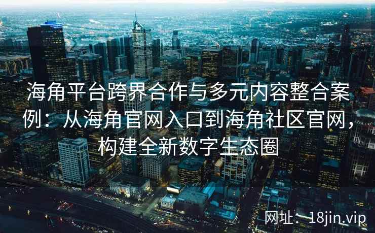 海角平台跨界合作与多元内容整合案例：从海角官网入口到海角社区官网，构建全新数字生态圈