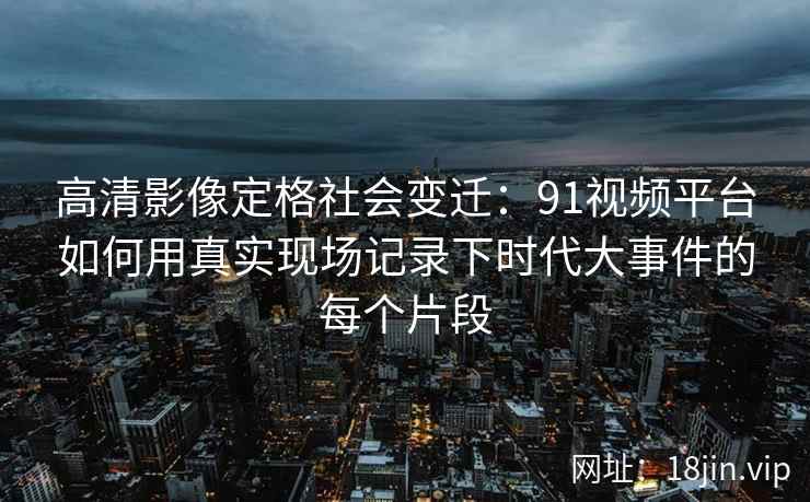 高清影像定格社会变迁:91视频平台如何用真实现场记录下时代大事件的每个片段 高清影像定格社会变迁:91视频平台如何用真实现场记录下时代大事件的每个片段