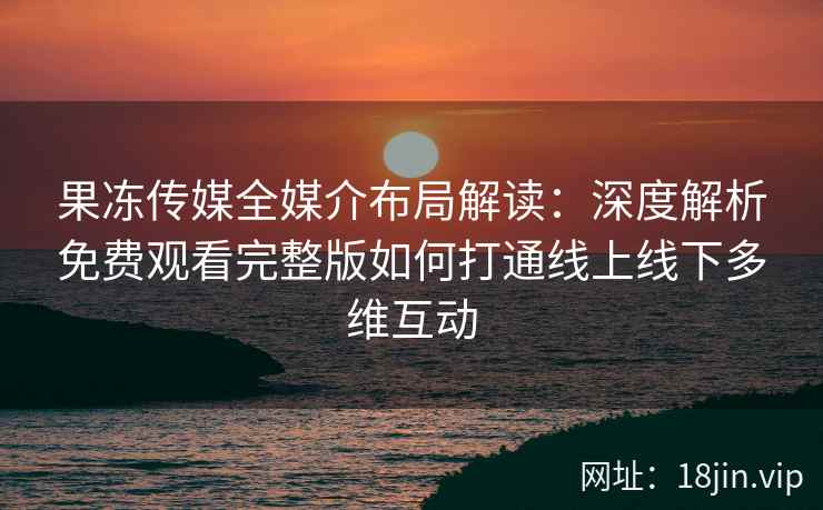果冻传媒全媒介布局解读：深度解析免费观看完整版如何打通线上线下多维互动