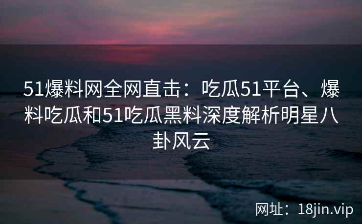 51爆料网全网直击：吃瓜51平台、爆料吃瓜和51吃瓜黑料深度解析明星八卦风云