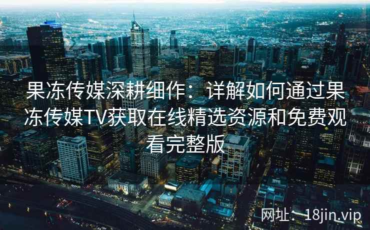 果冻传媒深耕细作：详解如何通过果冻传媒TV获取在线精选资源和免费观看完整版