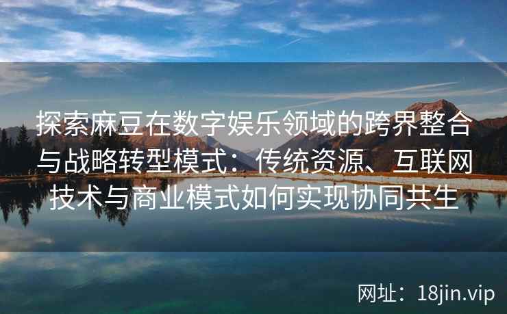 探索麻豆在数字娱乐领域的跨界整合与战略转型模式：传统资源、互联网技术与商业模式如何实现协同共生