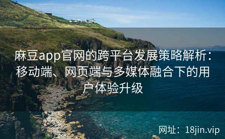 麻豆app官网的跨平台发展策略解析：移动端、网页端与多媒体融合下的用户体验升级