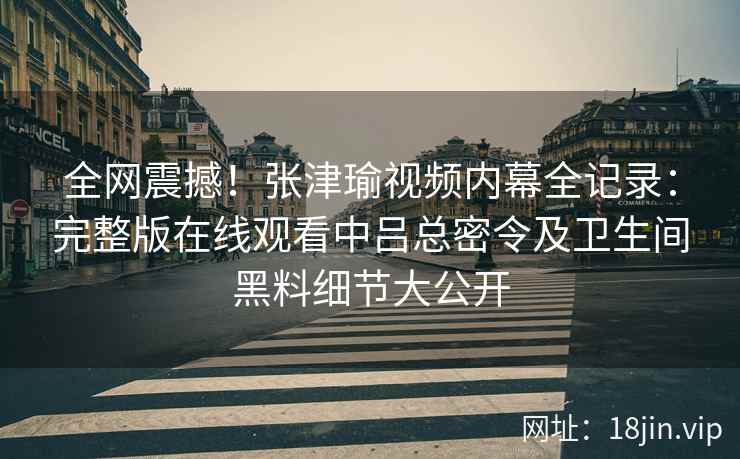 全网震撼！张津瑜视频内幕全记录：完整版在线观看中吕总密令及卫生间黑料细节大公开