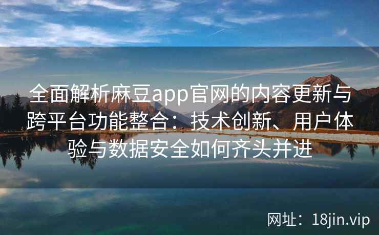 全面解析麻豆app官网的内容更新与跨平台功能整合：技术创新、用户体验与数据安全如何齐头并进