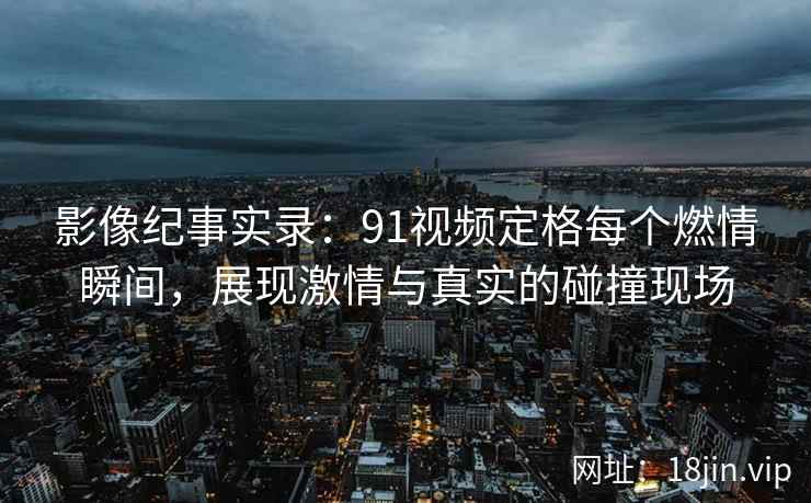 影像纪事实录：91视频定格每个燃情瞬间，展现激情与真实的碰撞现场